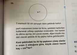 33.
T
MF
T merkezli 30 cm yarıçaplı daire şeklinde karton
parti malzemesi üreten bir firma, şekildeki kartonları
kullanarak yılbaşı şapkaları üretecektir. Her karton
iki dilime ayrılıp, biri çocuk modeli, diğeri büyük mo-
deli olacak şekilde iki tip şapka haline getirilecektir.
Koni şeklindeki bu iki tip şapkanın yüzey alanla-
ri oranı 2 olduğuna göre, küçük olanın hacmi
kaç л cm³'tür?
SO
1)=
5)