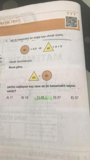 MATIK TESTI
3. ab iki basamaklı bir doğal sayı olmak üzere,
ab
=a.b ve
olarak tanımlanıyor.
Buna göre,
ATX UROZ
ab
A
ab=a+b
TAM
C) 26
ab
şartını sağlayan kaç tane ab iki basamaklı sayısı
vardır?
A) 17 B) 18
TYT
D) 27
E) 37