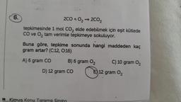 6.
2CO + 0₂ → 2CO₂
tepkimesinde 1 mol CO₂ elde edebilmek için eşit kütlede
CO ve O₂ tam verimle tepkimeye sokuluyor.
Buna göre, tepkime sonunda hangi maddeden kaç
gram artar? (C:12, 0:16)
A) 6 gram CO
B) 6 gram O₂
D) 12 gram CO
Kimya Konu Tarama Sinavi
C) 10 gram 0₂
E) 12 gram 0₂