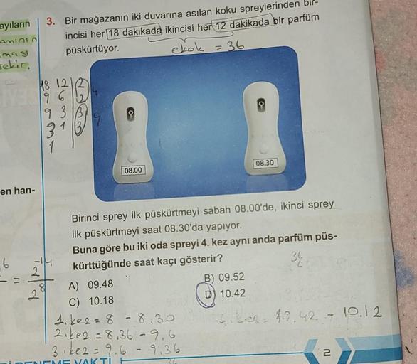 ayıların
AMIOLO
sekir.
en han-
6
3. Bir mağazanın iki duvarına asılan koku spreylerinden bir-
incisi her 18 dakikada ikincisi her 12 dakikada bir parfüm
püskürtüyor.
ekok = 36
18 121
96
93
3
2
BE33
08.00
08.30
Birinci sprey ilk püskürtmeyi sabah 08.00'de, 