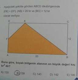 Aşağıdaki şekilde görülen ABCD dikdörtgeninde
|DE| = |DF|, |AB| = 20 br ve |BC| = 12 br
olarak veriliyor.
LL
D
A
E
20
B) 138
C) 140
C
Buna göre, boyalı bölgenin alanının en büyük değeri kaç
br² dir?
A) 130
D) 142
B
12
E) 145
000