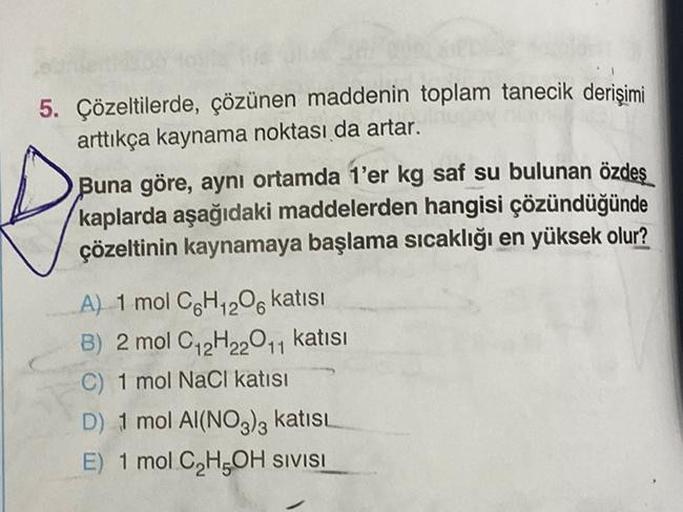 5. Çözeltilerde, çözünen maddenin toplam tanecik derişimi
arttıkça kaynama noktası da artar.
Buna göre, aynı ortamda 1'er kg saf su bulunan özdeş
kaplarda aşağıdaki maddelerden hangisi çözündüğünde
çözeltinin kaynamaya başlama sıcaklığı en yüksek olur?
A)