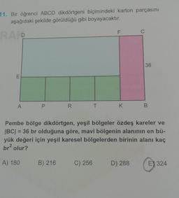 11. Bir öğrenci ABCD dikdörtgeni biçimindeki karton parçasını
aşağıdaki şekilde görüldüğü gibi boyayacaktır.
RAIP
A
R
B) 216
T
C) 256
F
K
Pembe bölge dikdörtgen, yeşil bölgeler özdeş kareler ve
|BC| = 36 br olduğuna göre, mavi bölgenin alanının en bü-
yük değeri için yeşil karesel bölgelerden birinin alanı kaç
br² olur?
A) 180
C
D) 288
36
E) 324