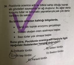 34. Posidonia ocenica adlı su bitkisi sahip olduğu toprak
altı gövdeleri sayesinde bir ağ oluşturur. Bu ağlar deniz
kumunu tutar ve korunaklı yapraklarıyla pek çok deniz
canlısını da saklar.
Bu bitkinin ortadan kalktığı bölgelerde,
● Deniz altı toprak erozyonu gerçekleşir.
Sudaki oksijen oranı azalmaya başlar.
Bazı türler yok olmaya başlar.
Buna göre, Pocidonia ocenica adii canlıyla ilgili
aşağıdaki ifadelerden hangisi doğrudur?
A) Indikatör türdür.
C) Kilit taşı türdür.
B) Istilacı türdür.
D) Baskın türdür.
Parazit türdür.