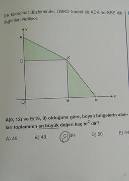 Dik koordinat düzleminde, OBKD karesi ile ADK ve KBE dik
üçgenleri veriliyor.
A
D
y
K
B
E
X
8
A(0, 12) ve E(16, 0) olduğuna göre, boyalı bölgelerin alan-
ları toplamının en büyük değeri kaç br² dir?
A) 45
B) 48
C) 49
D) 50
E) 54