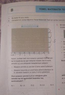 B
1. Bu testte 40 soru vardır.
Cevaplarınızı cevap kâğıdının Temel Matematik Testi için ayrılan kısmına
2.
4 cm
S
•
0
Kerem, sınıftaki tekli okul sırasının çevresini ölçmek için
her iki tarafında da eşit miktarda mesafe olan 6 cm'lik
cetvelini uç uca ekleyerek hesaplamaya çalışıyor.
A) 1
TEMEL MATEMATIK TES
6
Masanın eninde uc uca tam 5 tane cetvel kullanıyor.
Masanın boyunda uc uca 8 tane cetvel kullanılıyor ve
8. cetvelde masanın uc kısmı 4 cm'yi gösteriyor.
Okul sırasının çevresi 2,27 m olduğuna göre
cetvelin her iki tarafındaki boşluklar kaç
santimetredir?
B) 1,5
C) 2
D) 2,5
E) 3
3.
Bir kütü
örnekte
•
.
Ba
E O ESE
ne
a,
Buna
şekl
A +
A) 4