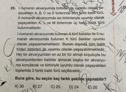 25. I numaralı akvaryumda birbirleriyle uyumlu olarak ya-
şayabilen A, B, C ve D türlerinde dört farklı balık türü,
Il numaralı akvaryumda ise birbirleriyle uyumlu olarak
yaşayabilen K, L ve M türlerinde üç farklı balık türü
bulunmaktadır.
I numaralı akvaryumda bulunan A türü balıklar ile II nu-
maralı akvaryumda bulunan K türü balıklar uyumlu
olarak yaşayamamaktadır. Bunun dışında tüm balık
türleri birbirleri ile uyumlu olarak yaşayabilmektedir.
Her bir akvaryumdan en az bir tür almak koşuluyla bu
akvaryumlardan balıklar alınarak başka bir akvaryu-
ma konulacak ve birbiriyle uyumlu olarak yaşayabilen
toplamda 3 farklı balık türü seçilecektir
Buna göre, bu seçim kaç farklı şekilde yapılabilir?
C) 25 D) 24
A) 30
B) 27
E) 20
U
KX
Oly
NAVIGA
N