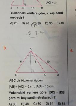 3.
B
7 D
18 C
Yukarıdaki verilere göre, x kaç santi-
metredir?
A) 25 B)
6
26
B) 2630
18 24
A
|AC| = x
6
D) 35 E) 40
10
C
B
ABC bir ikizkenar üçgen
|AB| = |AC| = 6 cm, |AD| = 10 cm
Yukarıdaki verilere göre, |DC| |DB|
çarpımı kaç santimetrekaredir?
A) 36
B) 48
C) 60
D
D) 64
●
E) 81
6.