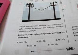 2.
48335-22T
A) 48 - 12T
F
D) 36-8n
44136
Şekilde kenar uzunlukları 6 birim ve 8 birim olan dikdörtgen
yufka verilmiştir. Bu yufkadan daire biçimindeki dört parça
kesilip börek yapılıyor.
m
Buna göre, kalan yufkanın bir yüzünün alanı en az kaç
birimkaredir?
B) 36 - 12T
4.
C) 48 - 16
E) 48 - 18
A
Şekilde
kezli bi
Buna
alanı
238
A)