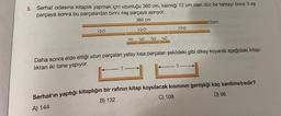 5. Serhat odasına kitaplık yapmak için uzunluğu 360 cm, kalınlığı 12 cm olan düz bir tahtayı önce 3 eş
parçaya sonra bu parçalardan birini 4eş parçaya ayırıyor.
360 cm
120
120
?
30 30 30 30
120
Daha sonra elde ettiği uzun parçaları yatay kısa parçaları şekildeki gibi dikey koyarak aşağıdaki kitap-
lıktan iki tane yapıyor.
12cm
?
Serhat'ın yaptığı kitaplığın bir rafının kitap koyulacak kısmının genişliği kaç santimetredir?
C) 108
B) 132
A) 144
D) 96