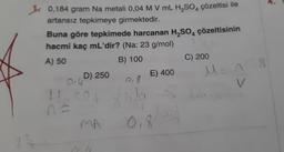 10,184 gram Na metali 0,04 M V mL H₂SO4 çözeltisi ile
artansız tepkimeye girmektedir.
Buna göre tepkimede harcanan H₂SO4 çözeltisinin
hacmi kaç mL'dir? (Na: 23 g/mol)
A) 50
B) 100
D) 250
914
H₂SO4
MA
E) 400
0,8
Na
Joh
018
C) 200
M = n
18