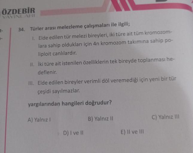 ÖZDEBİR
YAYINLARI
t-
34. Türler arası melezleme çalışmaları ile ilgili;
1. Elde edilen tür melezi bireyleri, iki türe ait tüm kromozom-
lara sahip oldukları için 4n kromozom takımına sahip po-
liploit canlılardır.
II. İki türe ait istenilen özelliklerin te