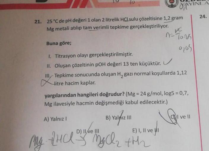 21. 25 °C de pH değeri 1 olan 2 litrelik HCL sulu çözeltisine 1,2 gram
Mg metali atılıp tam verimli tepkime gerçekleştiriliyor.
Buna göre;
I. Titrasyon olayı gerçekleştirilmiştir.
II. Oluşan çözeltinin pOH değeri 13 ten küçüktür.
MAYINI
KC
-70.25
0705
12²
