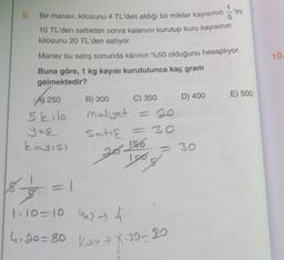 8.
1
-'ini
Bir manav, kilosunu 4 TL'den aldığı bir miktar kayısının 5
10 TL'den sattıktan sonra kalanını kurutup kuru kayısının
kilosunu 20 TL'den satıyor.
Manav bu satış sonunda kârının %50 olduğunu hesaplıyor.
Buna göre, 1 kg kayısı kurutulunca kaç gram
gelmektedir?
A) 250
5 kilo
yaş
kayısı
B) 300
C) 350
maliyet = 20
Satış
<=30
=
=1
20 156
= 30
100%
18.
3
1.10=10 427 4
Maz
4.20=80 Kucu X-20-20
D) 400
E) 500
10.