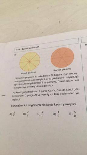 -
13.
TYT/ Temel Matematik
1
Kaşarlı gözleme
Kıymalı gözleme
Gözlemeciye giden iki arkadaştan Ali kaşarlı, Can ise kıy-
malı gözleme sipariş etmiştir. Her iki gözlemenin büyüklüğü
eşit olup, Ali'nin gözlemesi 8 eş parçaya, Can'ın gözlemesi
6 eş parçaya ayr