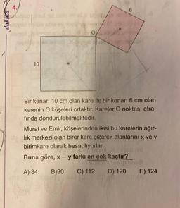 dakika
4.
Mehed hid rislo mnid
10
Vovitu
0/
60
6
Bir kenarı 10 cm olan kare ile bir kenarı 6 cm olan
karenin O köşeleri ortaktır. Kareler O noktası etra-
fında döndürülebilmektedir.
Murat ve Emir, köşelerinden ikisi bu karelerin ağır-
lık merkezi olan birer kare çizerek alanlarını x ve y
birimkare olarak hesaplıyorlar.
Buna göre, x - y farkı en çok kaçtır?
EXXON
A) 84
B)90
C) 112
D) 120
6/08
E) 124