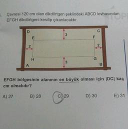 Çevresi 120 cm olan dikdörtgen şeklindeki ABCD levhasından
EFGH dikdörtgeni kesilip çıkarılacaktır.
indan pr
D
A) 27
2
A
E
H
3
B) 28
3
F
C) 29
G
EFGH bölgesinin alanının en büyük olması için |DC| kaç
cm olmalıdır?
C
D) 30
2
B
E) 31