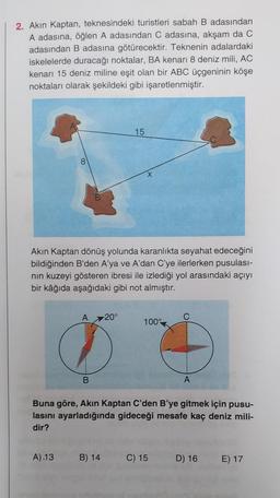 2. Akın Kaptan, teknesindeki turistleri sabah B adasından
A adasına, öğlen A adasından C adasına, akşam da C
adasından B adasına götürecektir. Teknenin adalardaki
iskelelerde duracağı noktalar, BA kenarı 8 deniz mili, AC
kenarı 15 deniz miline eşit olan bir ABC üçgeninin köşe
noktaları olarak şekildeki gibi işaretlenmiştir.
As
8
A 20°
15
Akın Kaptan dönüş yolunda karanlıkta seyahat edeceğini
bildiğinden B'den A'ya ve A'dan C'ye ilerlerken pusulası-
nın kuzeyi gösteren ibresi ile izlediği yol arasındaki açıyı
bir kâğıda aşağıdaki gibi not almıştır.
X
A).13 B) 14
100%
C
Buna göre, Akın Kaptan C'den B'ye gitmek için pusu-
lasını ayarladığında gideceği mesafe kaç deniz mili-
dir?
C) 15
A
D) 16 E) 17