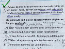 27. Avrupa; coğrafi bir bölge olmasının ötesinde, kültür ve
t
din olarak 14'üncü asırdan beri kendini tasvir eden, öbür-
leriyle sınırlarını çeken ve öbürlerinden kendini üstün gö-
ren bir kıtadır.
Bu cümleyle ilgili olarak aşağıda verilen bilgilerden
et, ol,eyle
hangisi yanlıştır?
hv
mutlu old, Kaybolmala, hissetti
A) Hem niteleme hem belirtme sıfatı almış isim vardır.
(B) Birden fazla birleşik yapılı eylem kullanılmıştır.
C) Bir isim birden fazla sifat - fiil öbeğiyle nitelenmiştir.
D) Yüklem ek eylem almış sifat tamlamasıdır. Kita-dic
eh
E) Dönüşlülük zamirine yer verilmiştir. Medi
Lic