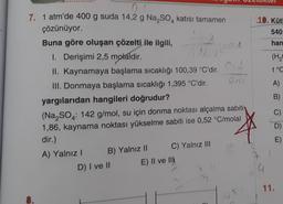 0,4
7. 1 atm'de 400 g suda 14,2 g Na₂SO4 katısı tamamen
çözünüyor.
Buna göre oluşan çözelti ile ilgili,
1. Derişimi 2,5 molaldir.
II. Kaynamaya başlama sıcaklığı 100,39 °C'dir.
III. Donmaya başlama sıcaklığı 1,395 °C'dir.
yargılarıdan hangileri doğrudur?
(Na₂SO4: 142 g/mol, su için donma noktası alçalma sabiti
1,86, kaynama noktası yükselme sabiti ise 0,52 °C/molal
dir.)
A) Yalnız I
B) Yalnız II
D) I ve II
4AEDA
C) Yalnız III
E) II ve II
Oili
91
tuktel
10. Kütl
540
han
(H₂
t°C
A)
B)
C)
11.
E)