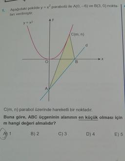 1.
Aşağıdaki şekilde y = x² parabolü ile A(0, -6) ve B(3, 0) nokta-
ları verilmiştir.
C(m, n)
#
B
1
y = x²
O
C(m, n) parabol üzerinde hareketli bir noktadır.
Buna göre, ABC üçgeninin alanının en küçük olması için
m hangi değeri almalıdır?
B) 2
C) 3
-X
D) 4
E) 5