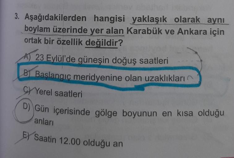 3. Aşağıdakilerden hangisi yaklaşık olarak aynı
boylam üzerinde yer alan Karabük ve Ankara için
ortak bir özellik değildir?
A) 23 Eylül'de güneşin doğuş saatleri
B Başlangıç meridyenine olan uzaklıkları
CYerel saatleri
D) Gün içerisinde gölge boyunun en kı