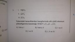 Iklerindeki
+1'dir.
?
C) I vell
3.
1. HNO3
II. CIO3
III. PC15
Yukarıdaki taneciklerden hangilerinde altı çizili atomun
yükseltgenme basamağı +5'dir? (1H, 80, 17CI)
A) Yalnız I
B) Yalnız II
C) I ve II
D) I ve III
E) I, II ve III
9
6.