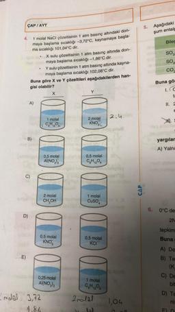 ÇAP/AYT
4.
1 molal NaCl çözeltisinin 1 atm basınç altındaki don-
maya başlama sıcaklığı -3,72°C, kaynamaya başla-
ma sıcaklığı 101,04°C dir.
E)
D)
Y sulu çözeltisinin 1 atm basınç altında kayna-
maya başlama sıcaklığı 102,08°C dir.
Buna göre X ve Y çözeltileri aşağıdakilerden han-
gisi olabilir?
A)
B)
X sulu çözeltisinin 1 atm basınç altında don-
maya başlama sıcaklığı -1,86°C dir.
X
-modal 3,72
1,86
1 molal
C.H. O
0,5 molal
AI(NO₂)3
2 molal
CH₂OH
0,5 molal
KNO
0,25 molal
AI(NO3)3
am
Y
2 molal
KNO34
0,5 molal
C6H12O6
1 molal
CuSO
0,5 molal
KCI
1 molal
C₂H₁208
2 malal
Jal
2.4.
1,04
CAP
5. Aşağıdaki
şum entalp
Biles
SO3
SO2
CO
Buna gör
1.C
ta
11. 2
E
XI.
yargılar
A) Yalnı
6. 0°C de
2N
tepkim
Buna
A) De
B) Te
(K
C) De
bit
D) Te
ni