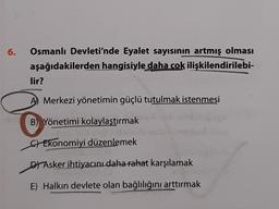 6.
Osmanlı Devleti'nde Eyalet sayısının artmış olması
aşağıdakilerden hangisiyle daha cok ilişkilendirilebi-
lir?
Merkezi yönetimin güçlü tutulmak istenmesi
B) Yönetimi kolaylaştırmak
Jeh
Ekonomiyi düzenlemek
DAsker ihtiyacını daha rahat karşılamak
E) Halkın devlete olan bağlılığını arttırmak