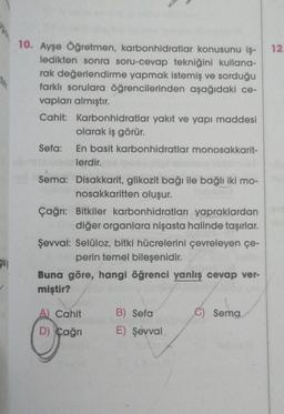 10. Ayşe Öğretmen, karbonhidratlar konusunu iş-
ledikten sonra soru-cevap tekniğini kullana-
rak değerlendirme yapmak istemiş ve sorduğu
farklı sorulara öğrencilerinden aşağıdaki ce-
vapları almıştır.
Cahit: Karbonhidratlar yakıt ve yapı maddesi
olarak iş görür.
Sefa: En basit karbonhidratlar monosakkarit-
lerdir.
Sema: Disakkarit, glikozit bağı ile bağlı iki mo-
nosakkaritten oluşur.
Çağrı: Bitkiler karbonhidratları yapraklardan
diğer organlara nişasta halinde taşırlar.
Şevval: Selüloz, bitki hücrelerini çevreleyen çe-
perin temel bileşenidir.
Buna göre, hangi öğrenci yanlış cevap ver-
miştir?
A) Cahit
D) Çağrı
B) Sefa
E) Şevval,
C) Sema
12.