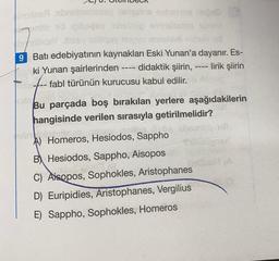 msilise abrabistisssy nelisains nebija ne
manöb vid (Gibsgay inhsinup smislasteg
breliqelbssy easy up anhels
9 Batı edebiyatının kaynakları Eski Yunan'a dayanır. Es-
‒‒‒‒
Eski Yunan şairlerinden -
didaktik şiirin,
- lirik şiirin
fabl türünün kurucusu kabul edilir.
OPE----
igeyspio horti
Jonind sirdim
Bu parçada boş bırakılan yerlere aşağıdakilerin
hangisinde verilen sırasıyla getirilmelidir?
obrol.m
A) Homeros, Hesiodos, Sappho
B Hesiodos, Sappho, Aisopos
31.1.3.8.
C) Aisopos, Sophokles, Aristophanes
D) Euripidies, Aristophanes, Vergilius
E) Sappho, Sophokles, Homeros
Millaignst