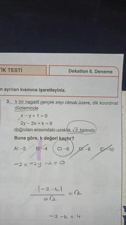 TİK TESTİ
n ayrılan kısmına işaretleyiniz.
3. k bir negatif gerçek sayı olmak üzere, dik koordinat
düzleminde
Dekatlon 8. Deneme
X-y+1=0
2y - 2x + k = 0
doğruları arasındaki uzaklık √2 birimdir
Buna göre, k değeri kaçtır?
A)-2
B) -4 C) -6
-2x +2y-2=O
1-2-11
DY-8
-2-1=4