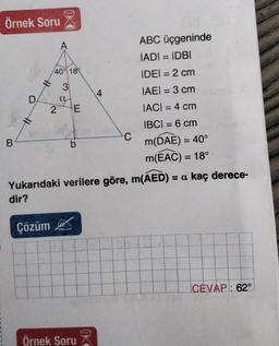 Örnek Soru
ABC üçgeninde
IADI = IDBI
IDEI = 2 cm
IAEI = 3 cm
IACI = 4 cm
IBC| = 6 cm
m(DAE) = 40°
m(EAC) = 18°
Yukarıdaki verilere göre, m(AED) = a kaç derece-
dir?
B
D
A
Çözüm
40% 18
3
a
2 E
b
Örnek Soru
K
4
C
CEVAP: 62°