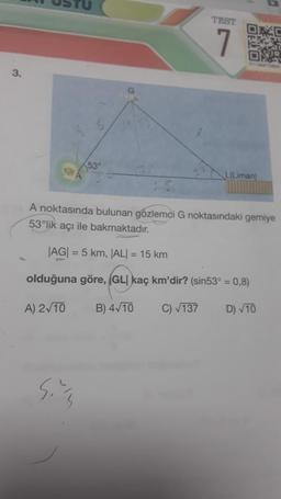 3.
53⁰
sims
TEST
762
L(Liman)
A noktasında bulunan gözlemci G noktasındaki gemiye
53°lik açı ile bakmaktadır.
|AG| = 5 km, |AL| = 15 km
olduğuna göre, (GLI kaç km'dir? (sin53° = 0,8)
A) 2√10
B) 4√10
C) √137
D) √10