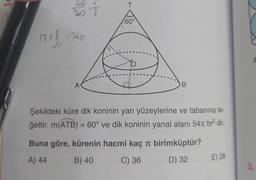 PY
mife
360 T
| = 5411
20
A
T
60°
B
Şekildeki küre dik koninin yan yüzeylerine ve tabanına te-
ğettir. m(ATB) = 60° ve dik koninin yanal alanı 54 br² dir.
Buna göre, kürenin hacmi kaç π birimküptür?
A) 44
B) 40
C) 36
D) 32
E) 28
3.