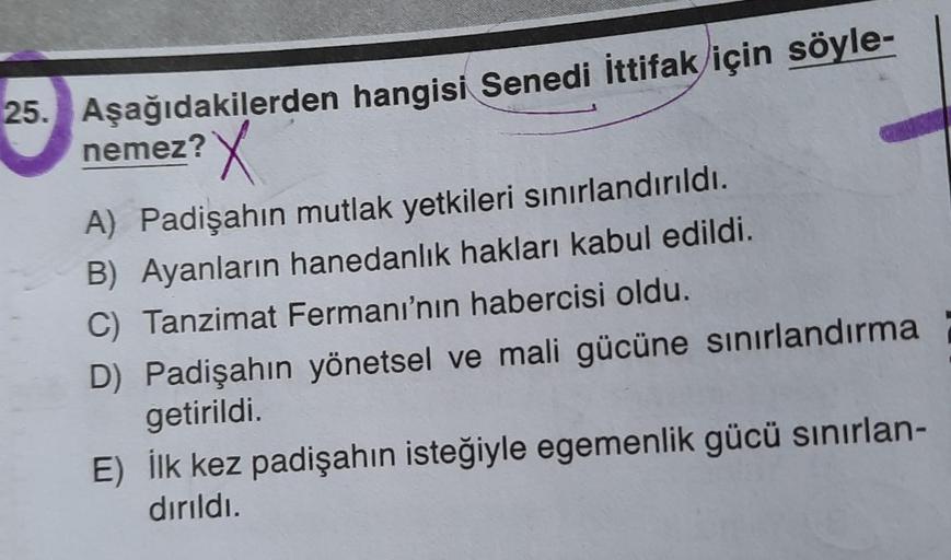 25. Aşağıdakilerden hangisi Senedi İttifak için söyle-
nemez?
X
A) Padişahın mutlak yetkileri sınırlandırıldı.
B) Ayanların hanedanlık hakları kabul edildi.
C) Tanzimat Fermanı'nın habercisi oldu.
D) Padişahın yönetsel ve mali gücüne sınırlandırma
getirild