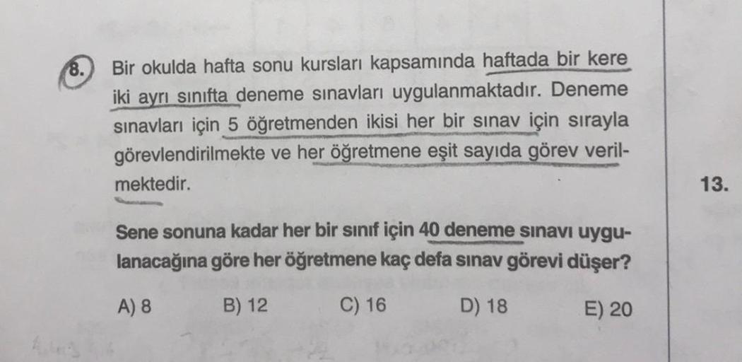 8.
Bir okulda hafta sonu kursları kapsamında haftada bir kere
iki ayrı sınıfta deneme sınavları uygulanmaktadır. Deneme
sınavları için 5 öğretmenden ikisi her bir sınav için sırayla
görevlendirilmekte ve her öğretmene eşit sayıda görev veril-
mektedir.
Sen