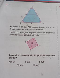 7. -
6
D
C
Bir kenarı 12 cm olan ABC eşkenar üçgeninde D, E ve
F bulundukları kenarların orta noktalarıdır.
Kesikli doğru parçaları boyunca katlanarak oluşturulan
piramide düzgün dörtyüzlü adı verilir.
D) 18√2
D
E
E
Buna göre, oluşan düzgün dörtyüzlünün hacmi kaç
cm³ tür?
A) 6√2
B) 9√2
F
C) 9√3
E) 18√3
9