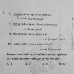 2. 1. Bunlan arkadaşına verebilirsin.
(saret zamiri)
II. Kime gideceğimizi bana söylemedi.
(Soru zamir)
III. Bu elbiseyi alma, ötekini al.
(Belgisiz zamir)
IV. Birkaç adım sonra bana döndü.
(Kisi zamiri)
Numaralandırılmış cümlelerden hangisinde
altı çizili zamirin türü yanlış verilmiştir?
A) I
B) II
C) III
D) IV
5.