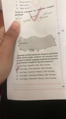 #1. Platiçi kayıtlar
M. Wan koylar/
N. Skyer kytar
Türkiye'de yukandaki kays tiplerinden hangileri
görülmez?
AXIvess
BLIVEN
Diven
Bergama
Silifke
Give m
E) # ve V
Yukarıdaki haritada gösterilen Bergama şehrinden
Silifke şehrine doğru çizilecek hat boyunca hare-
ket eden bir kişinin, sırasıyla aşağıdaki jeomorfolo
jik birimlerden hangilerini görmesi beklenir?
A Kaz Dağı, Beyşehir Gölü, Batı Toroslar
BYunt Dağı, Kula volkanlanı, Orta Toroslar
C) Kaz Dağı, Haymana Platosu, Orta Toroslar
D) Yunt Dağı, Cihanbeyli Platosu, Bati Toroslar
E) Yunt Dağı, Cihanbeyli Platosu, Orta Toroslar
15.
16