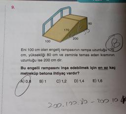 9.
100
170
200
80
Eni 100 cm olan engelli rampasının rampa uzunluğu 170
cm, yüksekliği 80 cm ve zeminle temas eden kısmının
uzunluğu ise 200 cm dir.
Bu engelli rampasını inşa edebilmek için en az kaç
metreküp betona ihtiyaç vardır?
A) 0,8
B) 1
C) 1,2
D) 1,4
E) 1,6
202.122.80-200, 104