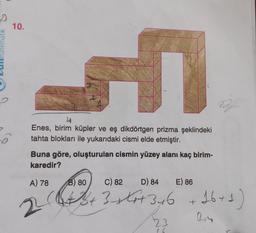 50
10.
F
Enes, birim küpler ve eş dikdörtgen prizma şeklindeki
tahta blokları ile yukarıdaki cismi elde etmiştir.
Buna göre, oluşturulan cismin yüzey alanı kaç birim-
karedir?
A) 78
22
B) 80
C) 82
D) 84
E) 86
(+ Zrtot 346 +16+1)
3+
23