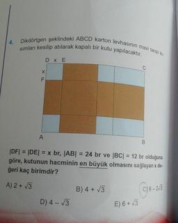 4.
Dikdörtgen şeklindeki ABCD karton levhasının mavi taralı kı-
sımları kesilip atılarak kapalı bir kutu yapılacaktır.
XLL
F
A
DX E
D) 4-√√3
|DF| = |DE| = x br, |AB| = 24 br ve |BC| = 12 br olduğuna
göre, kutunun hacminin en büyük olmasını sağlayan x de-
ğeri kaç birimdir?
A) 2+√3
B) 4 + √√3
C
E) 6+√3
B
C) 6-2√3