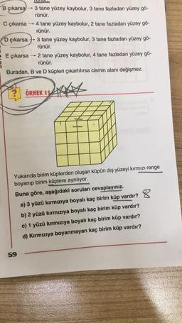 B çıkarsa
C çıkarsa
-
3 tane yüzey kaybolur, 3 tane fazladan yüzey gö-
rünür.
4 tane yüzey kaybolur, 2 tane fazladan yüzey gö-
rünür.
D çıkarsa 3 tane yüzey kaybolur, 3 tane fazladan yüzey gö-
rünür.
E çıkarsa → 2 tane yüzey kaybolur, 4 tane fazladan yüzey gö-
rünür.
Buradan, B ve D küpleri çıkartılırsa cismin alanı değişmez.
59
ÖRNEK 154
Yukarıda birim küplerden oluşan küpün dış yüzeyi kırmızı renge
boyanıp birim küplere ayrılıyor.
Buna göre, aşağıdaki soruları cevaplayınız.
a) 3 yüzü kırmızıya boyalı kaç birim küp vardır?
b) 2 yüzü kırmızıya boyalı kaç birim küp vardır?
c) 1 yüzü kırmızıya boyalı kaç birim küp vardır?
d) Kırmızıya boyanmayan kaç birim küp vardır?