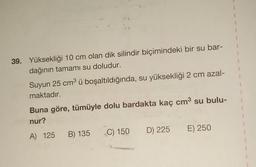 39. Yüksekliği 10 cm olan dik silindir biçimindeki bir su bar-
dağının tamamı su doludur.
Suyun 25 cm³ ü boşaltıldığında, su yüksekliği 2 cm azal-
maktadır.
Buna göre, tümüyle dolu bardakta kaç cm³ su bulu-
nur?
A) 125 B) 135
C) 150 D) 225 E) 250