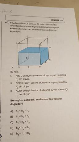 B
i
1
G
1
5
Garnah.
40. Boyutları 6 birim, 8 birim ve 10 birim olan şekildeki
dikdörtgenler prizması biçimindeki kaba taşmayacak
kadar su konulup kap, su sızdırmayacak biçimde
kapatılıyor.
F
II.
A
Bu kap,
I.
E
D
8
G
B
6
H
A) h₂ <h₂ <h₁
B) h₁ <h₂ <h3
C) h₂ <h₁ <h3
D) h₂ <h₂ <h₁
E) h₂ <h₁ <h₂
10
DENEME-9
C
ABCD yüzeyi üzerine oturtulursa suyun yüksekliği
h₁ cm oluyor.
CDEH yüzeyi üzerine oturtulursa suyun yüksekliği
h₂ cm oluyor.
III. ADEF yüzeyi üzerine oturtulursa suyun yüksekliği
h₂ cm oluyor.
Buna göre, aşağıdaki sıralamalardan hangisi
doğrudur?