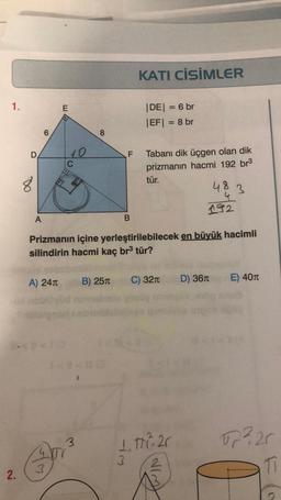 1.
2.
D
8
A
A) 24T
E
3
10
C
3
8
1
B) 25
F
B
Prizmanın içine yerleştirilebilecek en büyük hacimli
silindirin hacmi kaç br³ tür?
KATI CİSİMLER
|DE| = 6 br
|EF| = 8 br
3
Tabanı dik üçgen olan dik
prizmanın hacmi 192 br³
tür.
C) 32π
1.1.20
48
4
192
D) 36
3
E) 40
√2²20
11
J