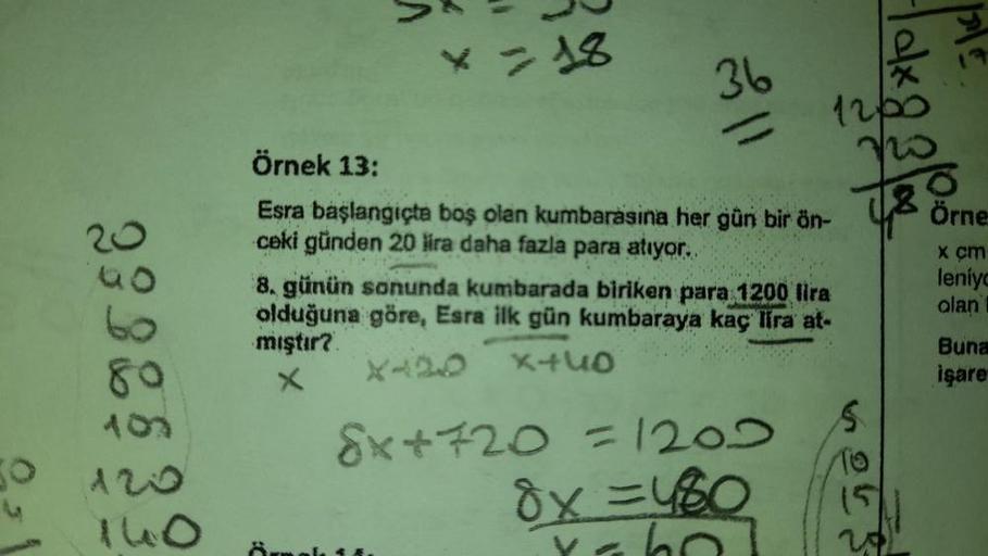 O
23
80
X=18
36
ll
Örnek 13:
Esra başlangıçta boş olan kumbarasina her gün bir ön-
ceki günden 20 lira daha fazla para atıyor..
1200
8. günün sonunda kumbarada biriken para 1200 lira
olduğuna göre, Esra ilk gün kumbaraya kaç lira at-
mıştır?
×440
X420
X
Ex