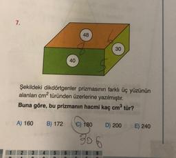 7.
A) 160 B) 172
3
Şekildeki dikdörtgenler prizmasının farklı üç yüzünün
alanları cm² türünden üzerlerine yazılmıştır.
Buna göre, bu prizmanın hacmi kaç cm³ tür?
4 5 6
n
n
40
n
48
€) 180
306
30
9
O
D) 200 E) 240