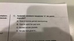 anlışların-
klanmak-
mı?
12. Aşağıdaki cümlelerin hangisinde "ki" nin yazımı
doğrudur?
S
A) Oysa ki bizimle gelmek istemiyormuş.
B) Öyle bir sevki her şeyi unut.
C) Bizdeki sorular çözüldü.
D)
Her şey öyle güzel ki...
(